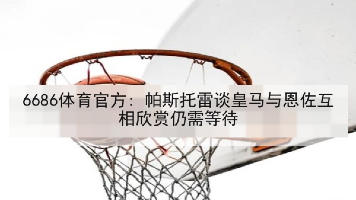 6686体育官方: 帕斯托雷谈皇马与恩佐互相欣赏仍需等待 6686体育官方: 帕斯托雷谈皇马与恩佐互相欣赏仍需等待